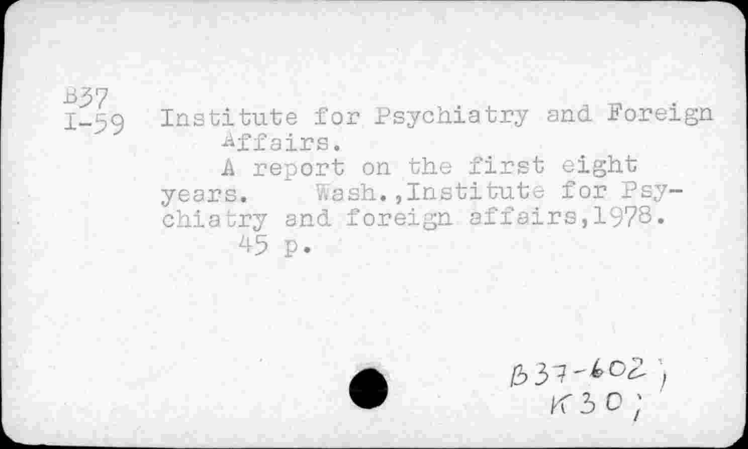 ﻿1-59 Institute for Psychiatry and Foreign -tiff airs.
A report on the first eight years.	Wash.,Institute for Psy-
chiatry and foreign affairs,1978.
p.
K 3 0;